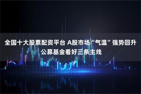 全国十大股票配资平台 A股市场“气温”强势回升 公募基金看好三条主线
